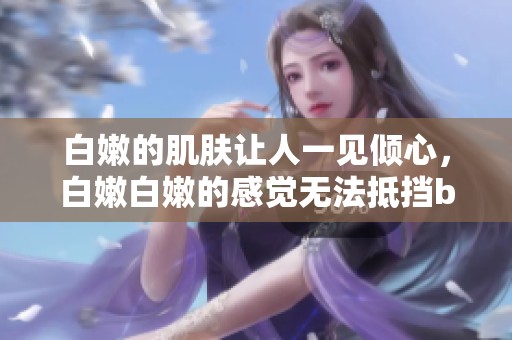 白嫩的肌肤让人一见倾心，白嫩白嫩的感觉无法抵挡bbbbbbbbb