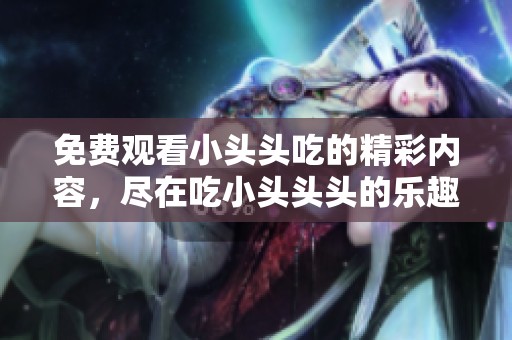 免费观看小头头吃的精彩内容，尽在吃小头头头的乐趣中等你发现