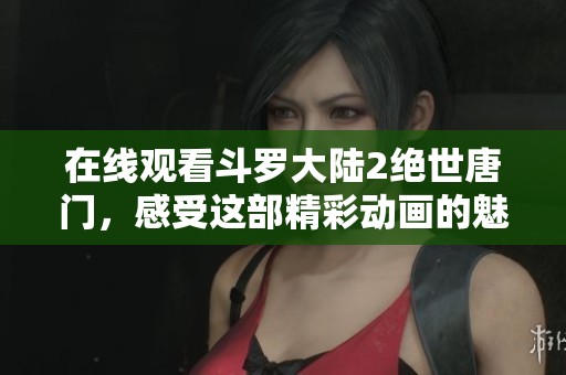 在线观看斗罗大陆2绝世唐门，感受这部精彩动画的魅力与精彩剧情