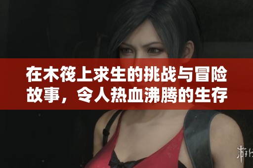 在木筏上求生的挑战与冒险故事，令人热血沸腾的生存之旅