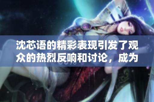 沈芯语的精彩表现引发了观众的热烈反响和讨论，成为话题焦点