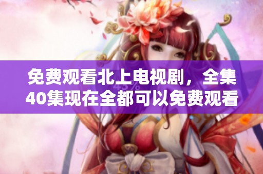免费观看北上电视剧，全集40集现在全都可以免费观看了