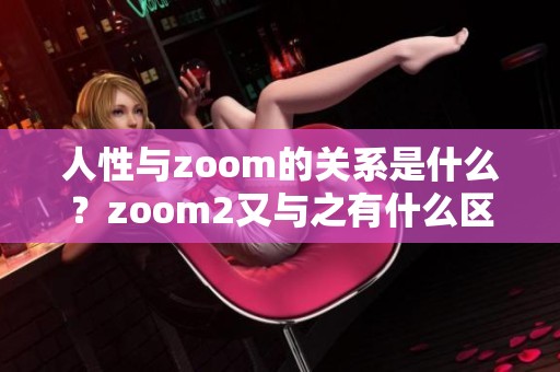 人性与zoom的关系是什么？zoom2又与之有什么区别呢？