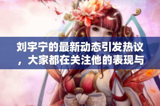 刘宇宁的最新动态引发热议，大家都在关注他的表现与作品情况