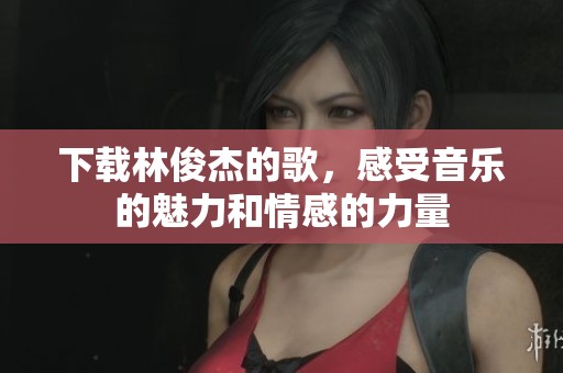 下载林俊杰的歌，感受音乐的魅力和情感的力量
