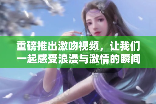 重磅推出激吻视频，让我们一起感受浪漫与激情的瞬间