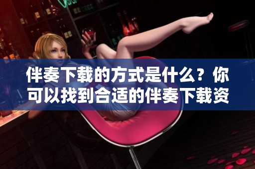 伴奏下载的方式是什么？你可以找到合适的伴奏下载资源吗