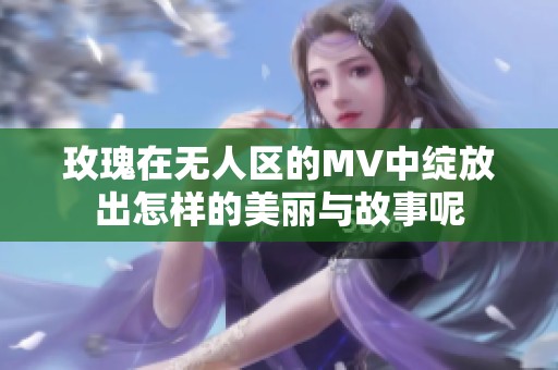 玫瑰在无人区的MV中绽放出怎样的美丽与故事呢