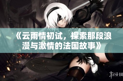 《云雨情初试，探索那段浪漫与激情的法国故事》