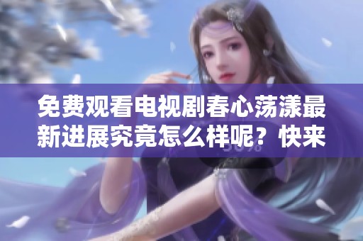免费观看电视剧春心荡漾最新进展究竟怎么样呢？快来了解一下吧！