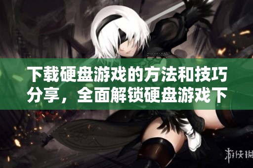 下载硬盘游戏的方法和技巧分享，全面解锁硬盘游戏下载的乐趣与便捷