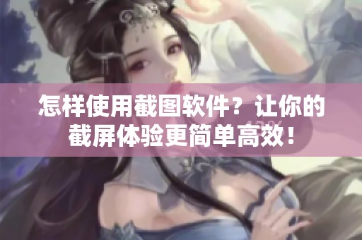 怎样使用截图软件？让你的截屏体验更简单高效！