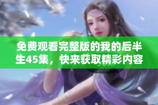 免费观看完整版的我的后半生45集，快来获取精彩内容吧！