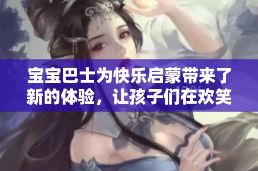 宝宝巴士为快乐启蒙带来了新的体验，让孩子们在欢笑中成长
